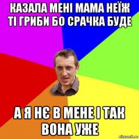 казала мені мама неїж ті гриби бо срачка буде а я нє в мене і так вона уже