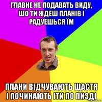 главне не подавать виду, шо ти ждеш планів і радуешься їм плани відчувають щастя і починають іти по пизді