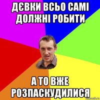 дєвки всьо самі должні робити а то вже розпаскудилися