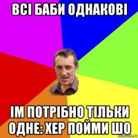 всі баби однакові ім потрібно тільки одне: хер пойми шо