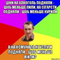 ціни на алкоголь подняли - шоб меньше пили, на сігарєти подняли - шоб меньше курили а на комунальні услуги подняли - шоб меньше жили?