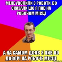 мене уволили з роботи, бо сказали шо я пив на робочом місці а на самом дєлє я пив по дозорі на робоче місце