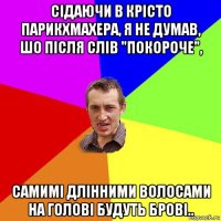 сідаючи в крісто парикхмахера, я не думав, шо після слів "покороче", самимі длінними волосами на голові будуть брові..