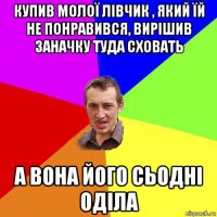 купив молої лівчик , який їй не понравився, вирішив заначку туда сховать а вона його сьодні оділа