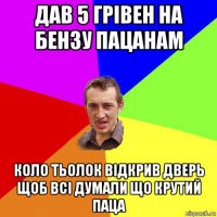 дав 5 грівен на бензу пацанам коло тьолок відкрив дверь щоб всі думали що крутий паца