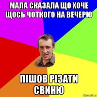 мала сказала що хоче щось чоткого на вечерю пішов різати свиню