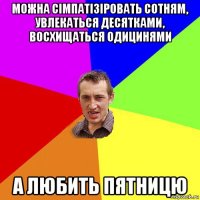 можна сімпатізіровать сотням, увлекаться десятками, восхищаться одицинями а любить пятницю