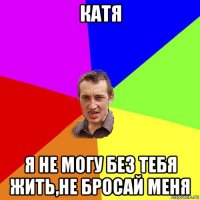 катя я не могу без тебя жить,не бросай меня