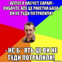 - алло! я насчєт сарая! - вибачте, але це ракетна база, ви не туди потрапили! - нє б * ять це ви не туди потрапили!