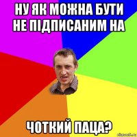 ну як можна бути не підписаним на чоткий паца?