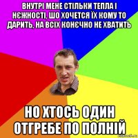 внутрі мене стільки тепла і нєжності, шо хочется їх кому то дарить, на всіх конєчно не хватить но хтось один отгребе по полній