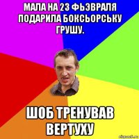 мала на 23 фьэвраля подарила боксьорську грушу. шоб тренував вертуху