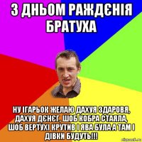 з дньом раждєнія братуха ну ігарьок желаю дахуя здаровя, дахуя дєнєг, шоб кобра стаяла, шоб вертухі крутив і ява була а там і дівки будуть!!!