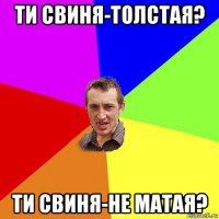 ти свиня-толстая? ти свиня-не матая?