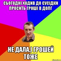 сьогодні ходив до сусідки прoсить гроші в долг не дaла,і грошей тоже