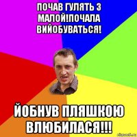 почав гулять з малой!почала вийобуваться! йобнув пляшкою влюбилася!!!