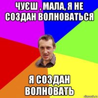 чуєш , мала, я не создан волноваться я создан волновать