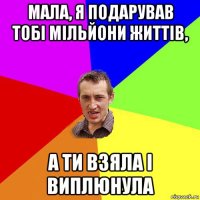 мала, я подарував тобі мільйони життів, а ти взяла і виплюнула