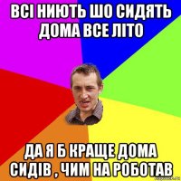 всі ниють шо сидять дома все літо да я б краще дома сидів , чим на роботав