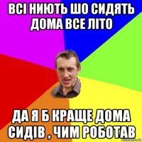 всі ниють шо сидять дома все літо да я б краще дома сидів , чим роботав