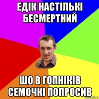 едік настількі бесмертний шо в гопніків семочкі попросив