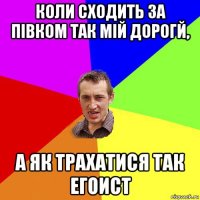 коли сходить за півком так мій дорогй, а як трахатися так егоист