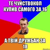 те чуйствокол купив самого 3а 16 а твій дружбан за 18