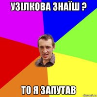 узiлкова знаїш ? то я запутав