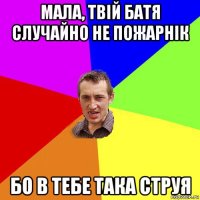 мала, твій батя случайно не пожарнік бо в тебе така струя