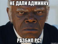 не дали админку разбил pc!