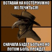 вставай на костёр!нужно же лечиться! сначала будет больно,но потом боль пройдёт