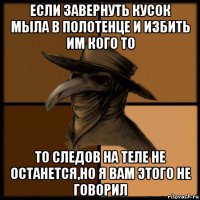 если завернуть кусок мыла в полотенце и избить им кого то то следов на теле не останется,но я вам этого не говорил