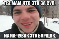 ты:мам что это за суп. мама:чувак это борщик.