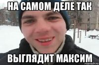 на самом деле так выглядит максим