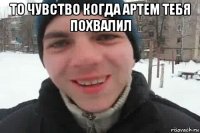 то чувство когда артем тебя похвалил 