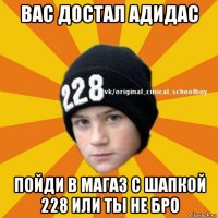 вас достал адидас пойди в магаз с шапкой 228 или ты не бро