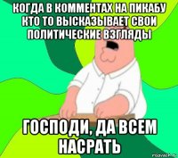 когда в комментах на пикабу кто то высказывает свои политические взгляды господи, да всем насрать