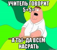 учитель говорит 5+5= а ты- да всем насрать