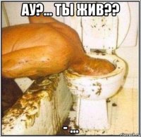 ау?... ты жив?? - ...