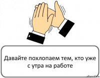 Давайте похлопаем тем, кто уже с утра на работе