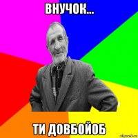 внучок... ти довбойоб