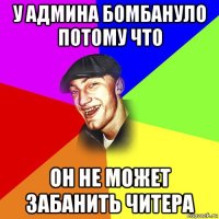 у админа бомбануло потому что он не может забанить читера