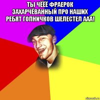 ты чёёё фраерок захарчёванный про наших ребят гопничков шелестел ааа! 