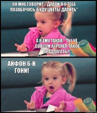 Он мне говорит: "давай я о тебе позабочусь, буду цветы дарить" А я ему такая: "Ты чё, совсем ахренел такое предлагать?" Айфон 6-й гони! 