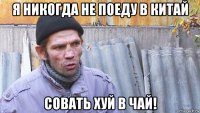 я никогда не поеду в китай совать хуй в чай!