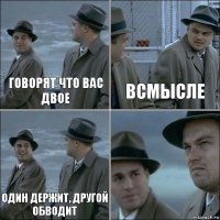 ГОВОРЯТ ЧТО ВАС ДВОЕ ВСМЫСЛЕ ОДИН ДЕРЖИТ, ДРУГОЙ ОБВОДИТ 