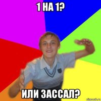 1 на 1? или зассал?