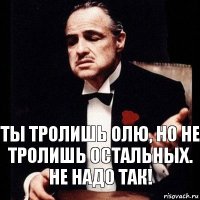 Ты тролишь Олю, но не тролишь остальных. не надо так!