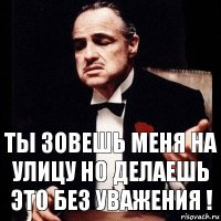 Ты зовешь меня на улицу но делаешь это без уважения !