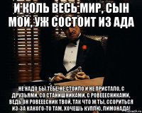 и коль весь мир, сын мой, уж состоит из ада не надо бы тебе, не стоило и не пристало, с друзьями, со станишниками, с ровееесниками, ведь он ровееесник твой, так что ж ты, ссориться из-за какого-то там, хочешь куплю, лимонада!